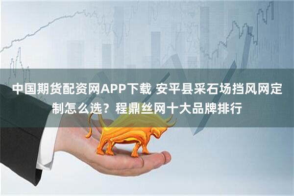 中国期货配资网APP下载 安平县采石场挡风网定制怎么选？程鼎丝网十大品牌排行