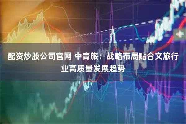 配资炒股公司官网 中青旅：战略布局贴合文旅行业高质量发展趋势