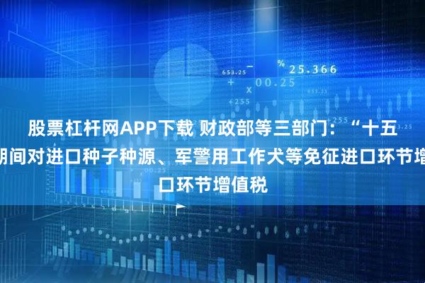 股票杠杆网APP下载 财政部等三部门：“十五五”期间对进口种子种源、军警用工作犬等免征进口环节增值税