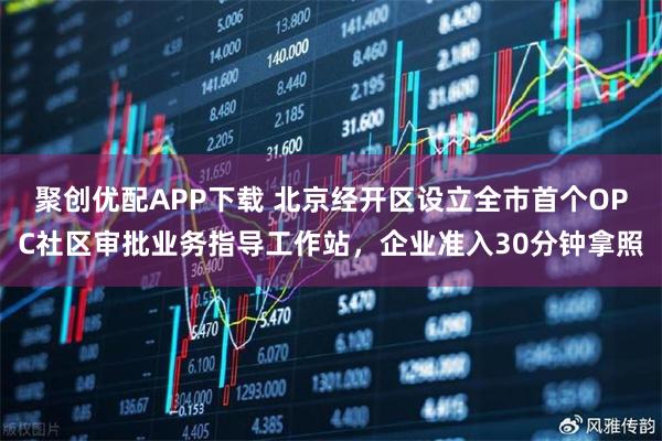 聚创优配APP下载 北京经开区设立全市首个OPC社区审批业务指导工作站，企业准入30分钟拿照