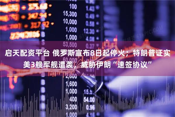启天配资平台 俄罗斯宣布8日起停火；特朗普证实美3艘军舰遭袭，威胁伊朗“速签协议”