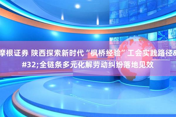 摩根证券 陕西探索新时代“枫桥经验”工会实践路径 全链条多元化解劳动纠纷落地见效