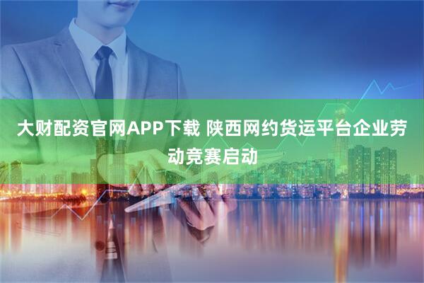 大财配资官网APP下载 陕西网约货运平台企业劳动竞赛启动