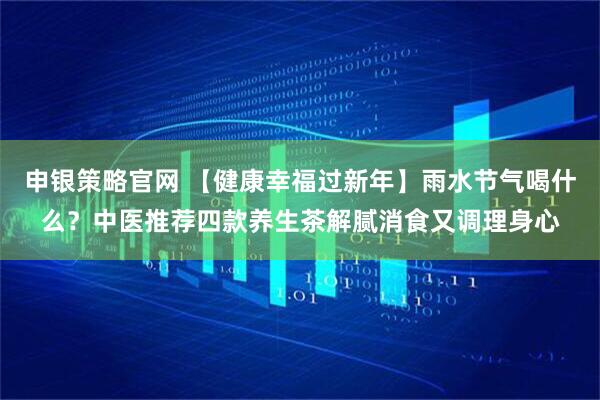 申银策略官网 【健康幸福过新年】雨水节气喝什么？中医推荐四款养生茶解腻消食又调理身心